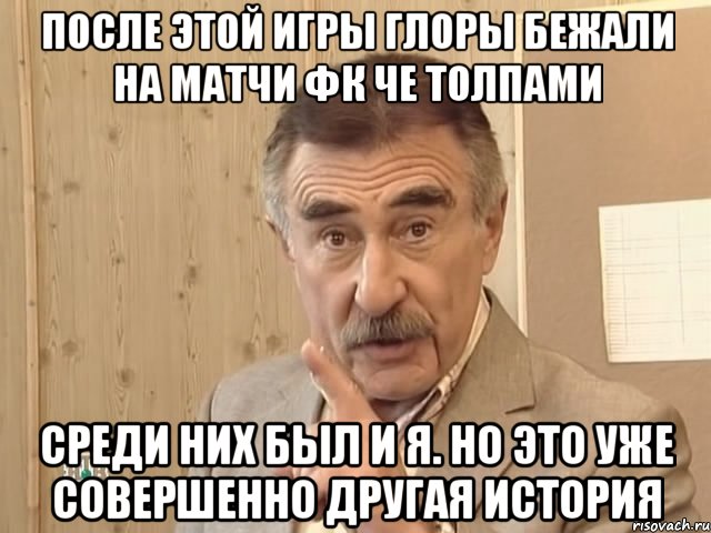 После этой игры глоры бежали на матчи ФК Че толпами Среди них был и я. Но это уже совершенно другая история, Мем Каневский (Но это уже совсем другая история)