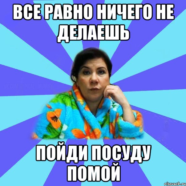 все равно ничего не делаешь пойди посуду помой, Мем типичная мама