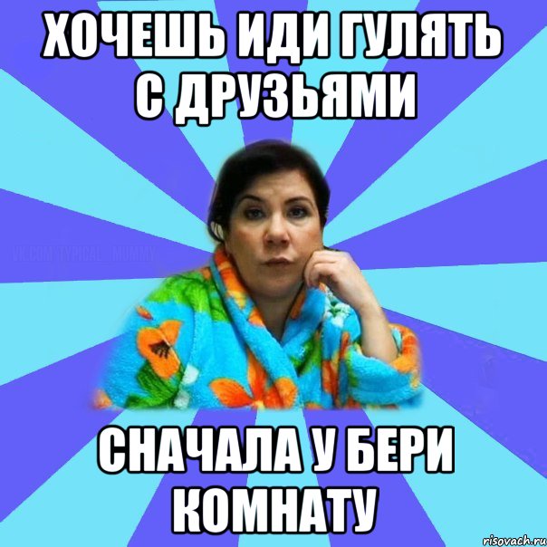 хочешь иди гулять с друзьями сначала у бери комнату, Мем типичная мама