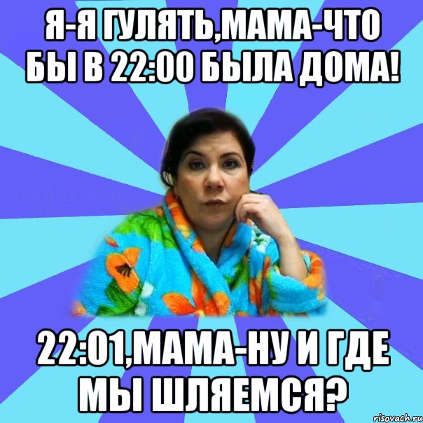 Я-я гулять,мама-что бы в 22:00 была дома! 22:01,мама-ну и где мы шляемся?, Мем типичная мама