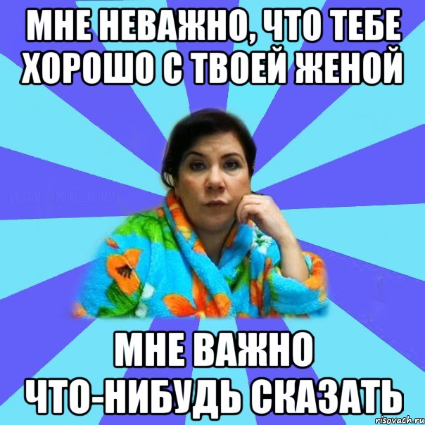 Мне неважно, что тебе хорошо с твоей женой Мне важно что-нибудь сказать, Мем типичная мама