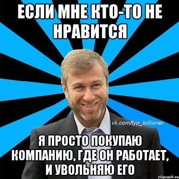 если мне кто-то не нравится я просто покупаю компанию, где он работает, и увольняю его