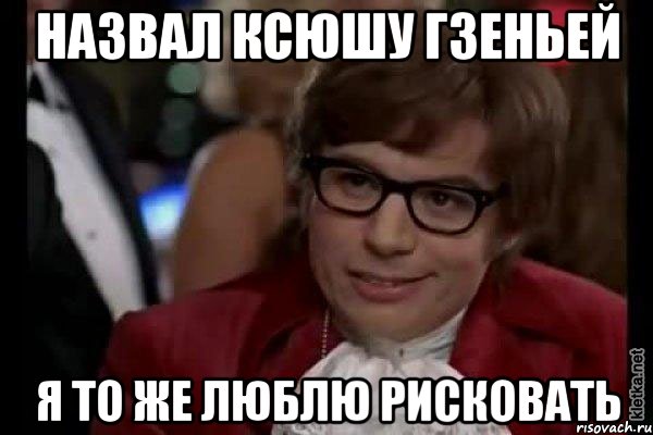 Назвал Ксюшу гзеньей Я то же люблю рисковать, Мем Остин Пауэрс (я тоже люблю рисковать)