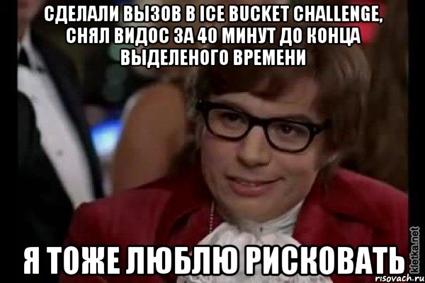 Сделали вызов в Ice bucket challenge, снял видос за 40 минут до конца выделеного времени Я тоже люблю рисковать, Мем Остин Пауэрс (я тоже люблю рисковать)
