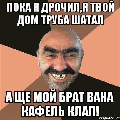 пока я дрочил,я твой дом труба шатал а ще мой брат вана кафель клал!, Мем Я твой дом труба шатал