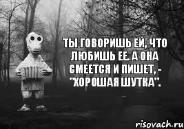 Ты говоришь ей, что любишь ее. А она смеется и пишет, - "хорошая шутка".