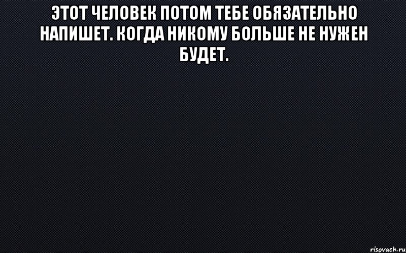 этот человек потом тебе обязательно напишет. когда никому больше не нужен будет. 