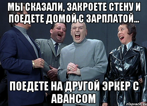 Мы сказали, закроете стену и поедете домой с зарплатой... поедете на другой эркер с авансом