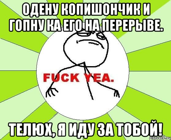 Одену копишончик и гопну ка его на перерыве. Телюх, я иду за тобой!, Мем фак е