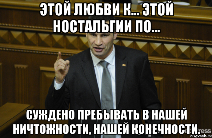 этой любви к... этой ностальгии по... суждено пребывать в нашей ничтожности, нашей конечности., Мем кличко философ