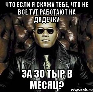 что если я скажу тебе, что не все тут работают на дядечку за 30 тыр в месяц?