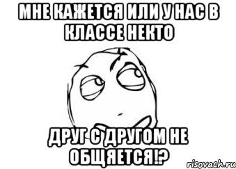 мне кажется или у нас в классе некто друг с другом не общяется!?, Мем Мне кажется или