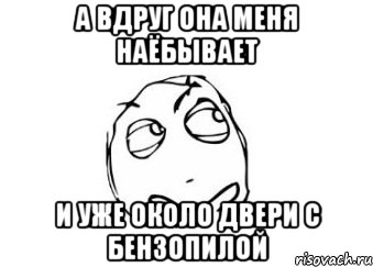 А вдруг она меня наёбывает и уже около двери с бензопилой, Мем Мне кажется или