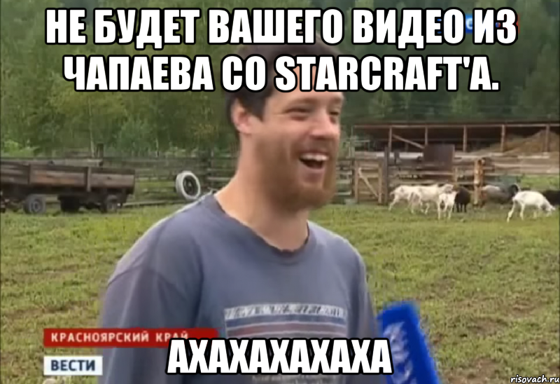 Не будет Вашего видео из ЧАПАЕВА со STARCRAFT'а. АХАХАХАХАХА