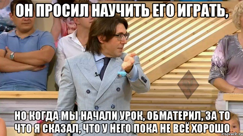 он просил научить его играть, но когда мы начали урок, обматерил, за то что я сказал, что у него пока не всё хорошо, Мем  МАЛАХОВ