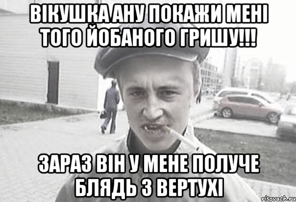 Вікушка ану покажи мені того йобаного Гришу!!! зараз він у мене получе блядь з вертухі, Мем Пацанська философия