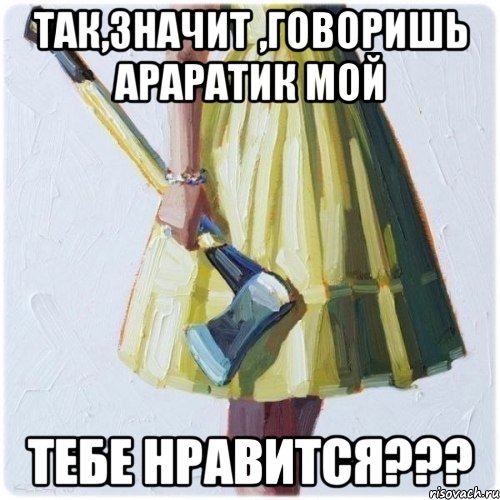 так,значит ,говоришь Араратик мой тебе нравится???