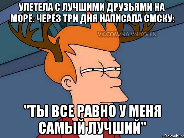 Улетела с лучшими друзьями на море. Через три дня написала смску: "Ты все равно у меня самый лучший"