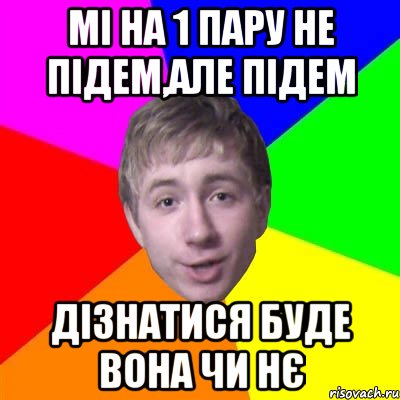 Мі на 1 пару не підем,але підем дізнатися буде вона чи нє