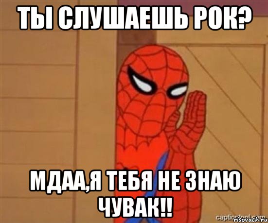 Ты слушаешь рок? Мдаа,я тебя не знаю чувак!!