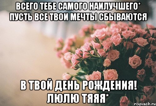 Всего Тебе Самого Наилучшего* Пусть все твои мечты сбываются В твой День Рождения! люлю тяяя*