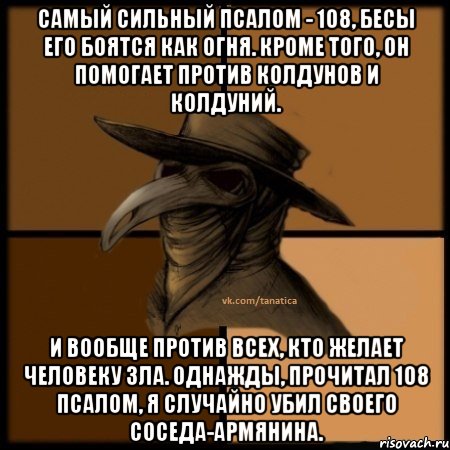 Самый сильный псалом - 108, бесы его боятся как огня. Кроме того, он помогает против колдунов и колдуний. и вообще против всех, кто желает человеку зла. Однажды, прочитал 108 псалом, я случайно убил своего соседа-армянина., Мем  Чума