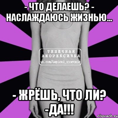 - Что делаешь? - Наслаждаюсь жизнью... - Жрёшь, что ли? -ДА!!!, Мем Типичная анорексичка