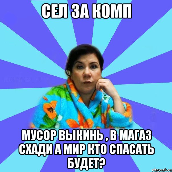 сел за комп мусор выкинь , в магаз схади а мир кто спасать будет?, Мем типичная мама