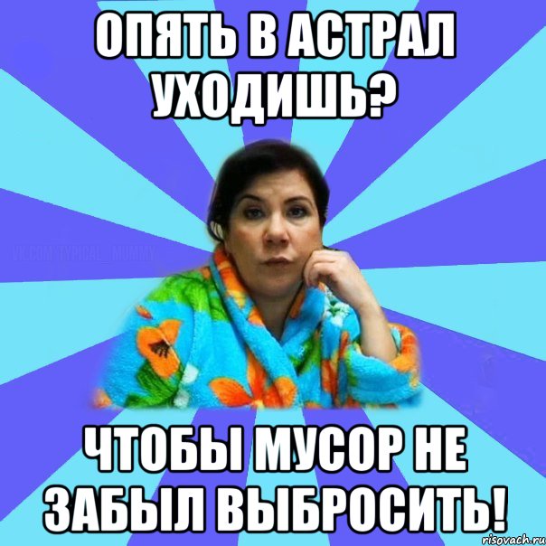 опять в астрал уходишь? чтобы мусор не забыл выбросить!, Мем типичная мама