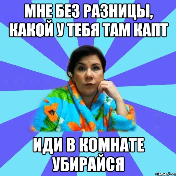 Мне без разницы, какой у тебя там капт Иди в комнате убирайся, Мем типичная мама