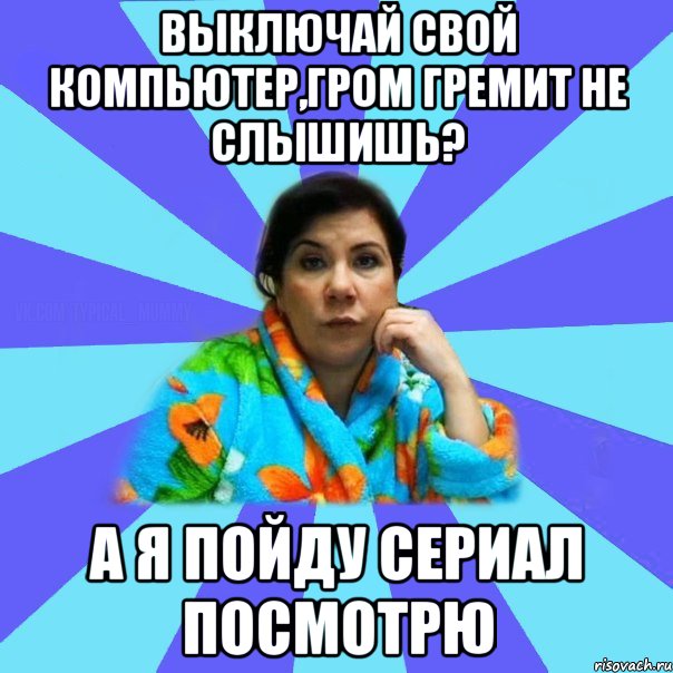 Выключай свой компьютер,гром гремит не слышишь? А я пойду Сериал посмотрю, Мем типичная мама