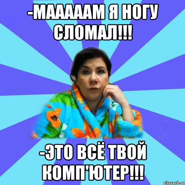 -Мааааам я ногу сломал!!! -Это всё твой комп'ютер!!!, Мем типичная мама