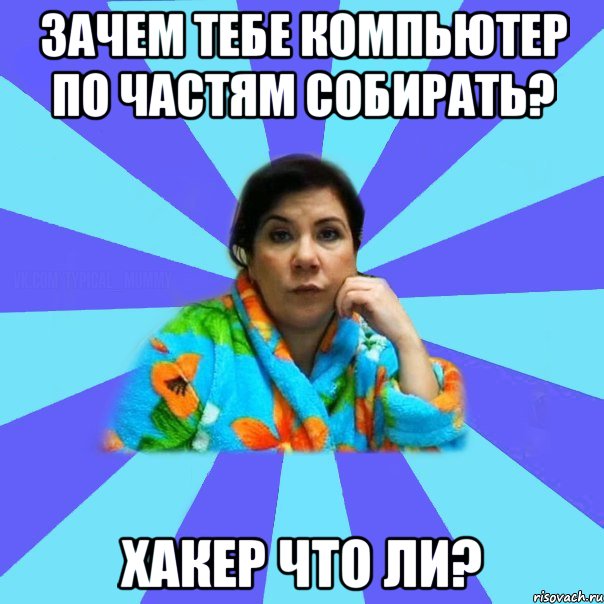 ЗАЧЕМ ТЕБЕ КОМПЬЮТЕР ПО ЧАСТЯМ СОБИРАТЬ? ХАКЕР ЧТО ЛИ?, Мем типичная мама