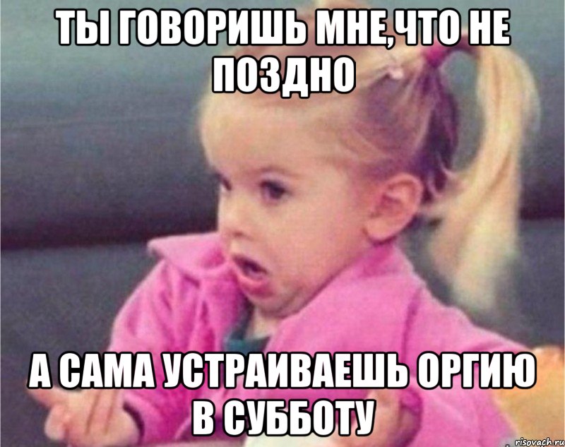 ты говоришь мне,что не поздно а сама устраиваешь оргию в субботу, Мем   Девочка возмущается