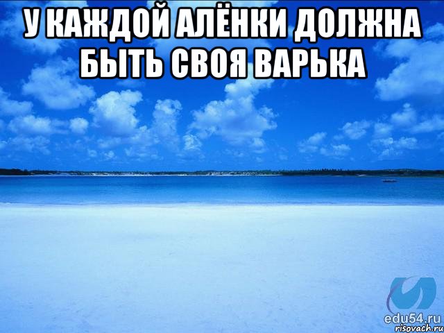 у каждой алёнки должна быть своя варька , Мем у каждой Ксюши должен быть свой 