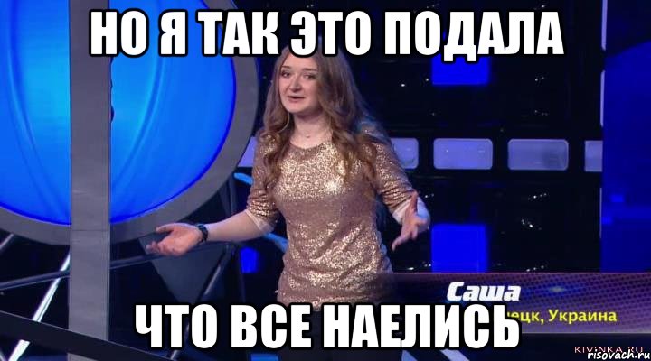 Все так но. Я так это подала что все наелись. Ничего не приготовила, но так подала, что все наелись. Так, подадим!. Не наелся.