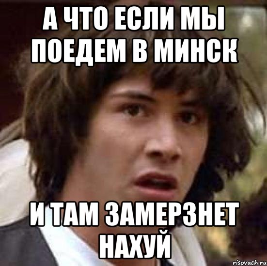 А ЧТО ЕСЛИ МЫ ПОЕДЕМ В МИНСК И ТАМ ЗАМЕРЗНЕТ НАХУЙ, Мем А что если (Киану Ривз)