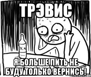 Трэвис я больше пить не буду только вернись!