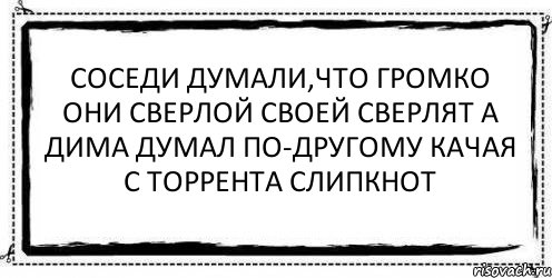 Соседи думали,что громко Они сверлой своей сверлят А Дима думал по-другому Качая с торрента Слипкнот , Комикс Асоциальная антиреклама