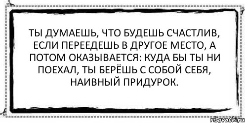 Есть другие места. Люди думают что будут счастливы если переедут в другое. Ты думаешь что будешь счастлив если переедешь в другое место. Куда бы вы не уехали вы берете с собой себя. Куда бы ты не поехал ты берешь с собой себя цитата.