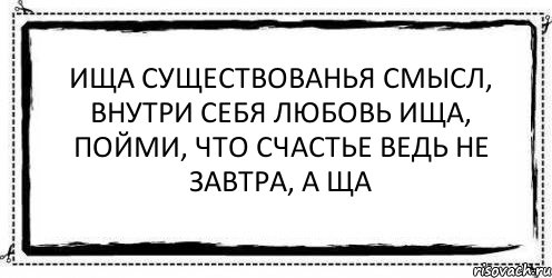 ища существованья смысл, внутри себя любовь ища, пойми, что счастье ведь не завтра, а ща , Комикс Асоциальная антиреклама