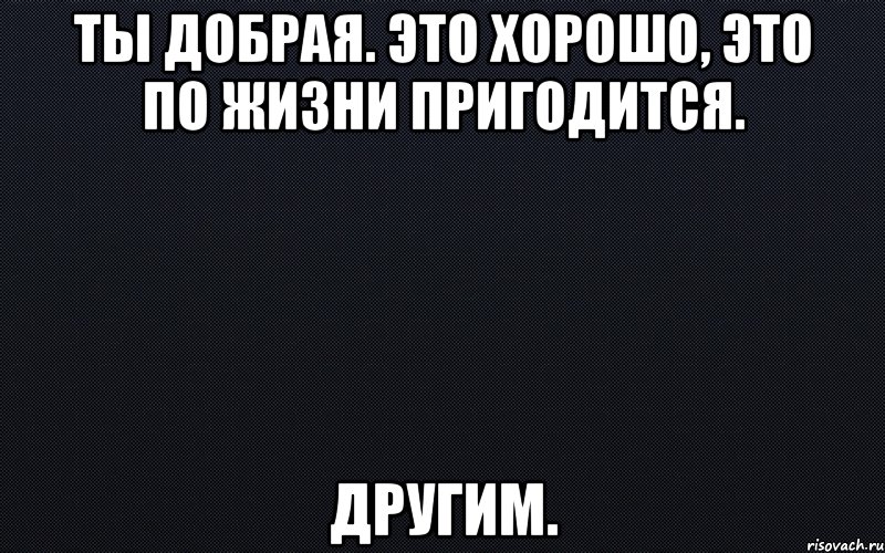 Ты добрая. Это хорошо, это по жизни пригодится. Другим., Мем черный фон