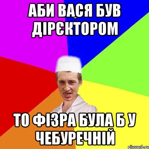 Аби Вася був дірєктором то фізра була б у Чебуречній