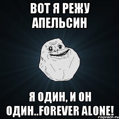 Вот я режу апельсин Я один, и он один..Forever alone!, Мем Forever Alone