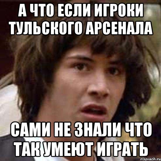 А ЧТО ЕСЛИ ИГРОКИ ТУЛЬСКОГО АРСЕНАЛА САМИ НЕ ЗНАЛИ ЧТО ТАК УМЕЮТ ИГРАТЬ, Мем А что если (Киану Ривз)