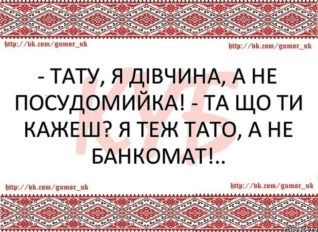 - Тату, я дівчина, а не посудомийка! - Та що ти кажеш? Я теж ТАТО, а не банкомат!..