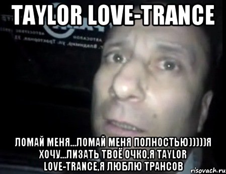 Taylor Love-Trance Ломай меня...ломай меня полностью)))))я хочу...лизать твоё очко,я Taylor Love-Trance,я люблю трансов, Мем Ломай меня полностью