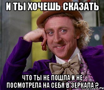 И ты хочешь сказать Что ты не пошла и не посмотрела на себя в зеркала ?, Мем мое лицо