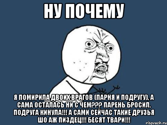 ну почему я помирила двоих врагов (парня и подругу), а сама осталась ни с чем??? парень бросил, подруга кинула!!! а сами сейчас такие друзья шо аж пиздец!!! Бесят твари!!!, Мем Ну почему