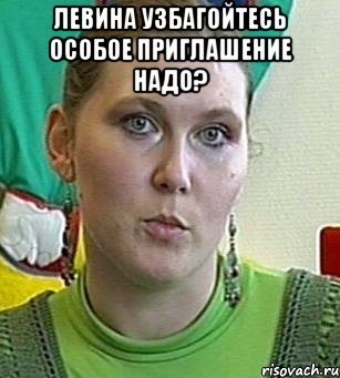 ЛЕВИНА УЗБАГОЙТЕСЬ ОСОБОЕ ПРИГЛАШЕНИЕ НАДО? 